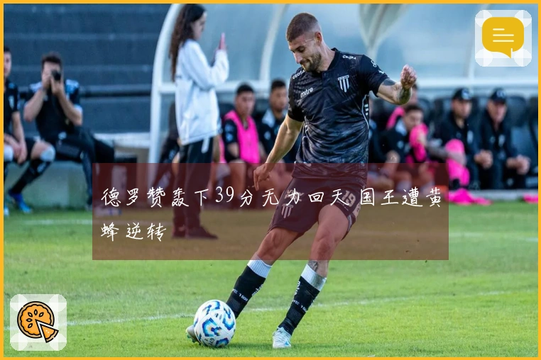 德罗赞轰下39分无力回天 国王遭黄蜂逆转