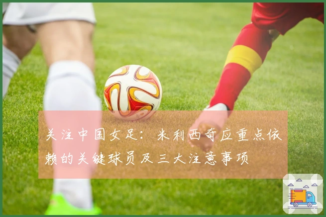 关注中国女足：米利西奇应重点依赖的关键球员及三大注意事项