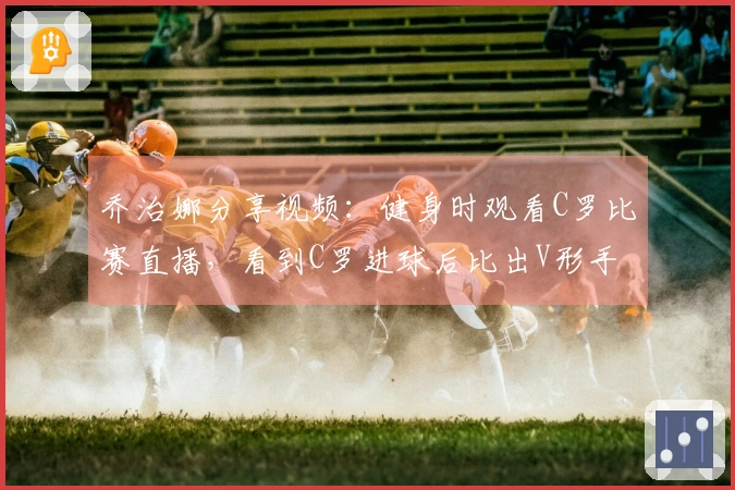 乔治娜分享视频：健身时观看C罗比赛直播，看到C罗进球后比出V形手势