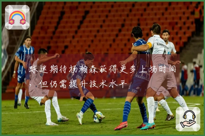 球迷期待杨瀚森获得更多上场时间，但仍需提升技术水平