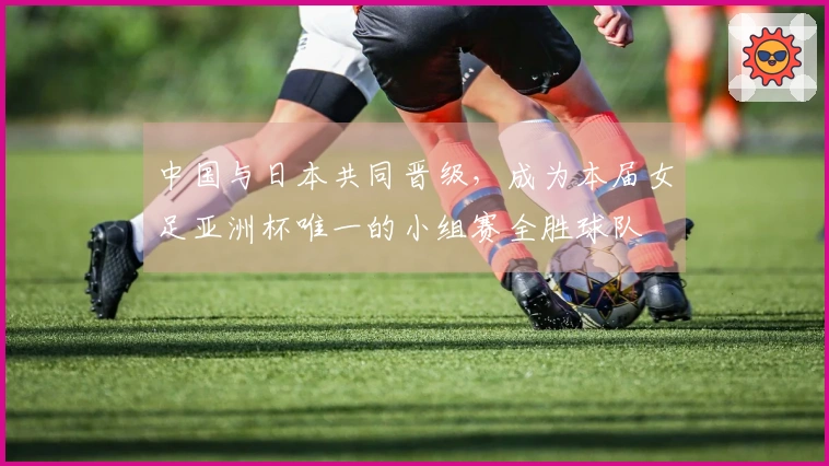 中国与日本共同晋级，成为本届女足亚洲杯唯一的小组赛全胜球队