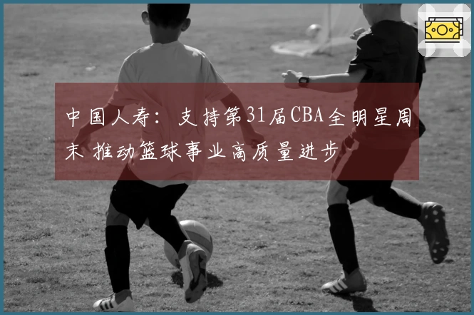 中国人寿：支持第31届CBA全明星周末 推动篮球事业高质量进步