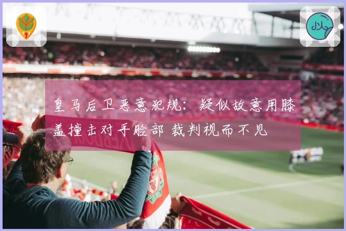 皇马后卫恶意犯规：疑似故意用膝盖撞击对手脸部 裁判视而不见