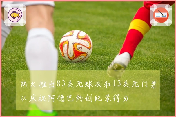 热火推出83美元球衣和13美元门票以庆祝阿德巴约创纪录得分