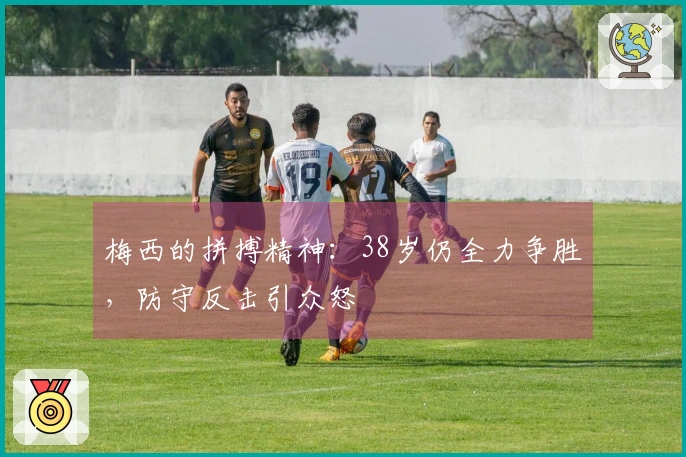 梅西的拼搏精神：38岁仍全力争胜，防守反击引众怒